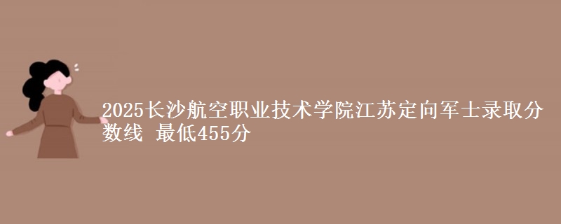 2025长沙航空职业技术学院江苏定向军士录取分数线 最低455分