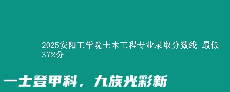 2025安阳工学院土木工程专业分数线：最低372分