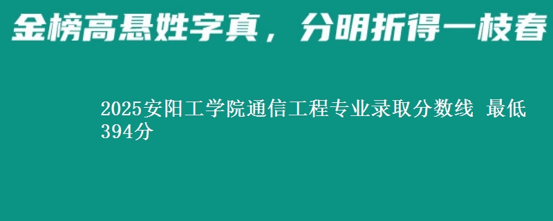 2025安阳工学院通信工程专业分数线：最低394分