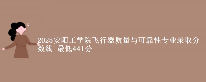 2025安阳工学院飞行器质量与可靠性专业分数线：最低441分