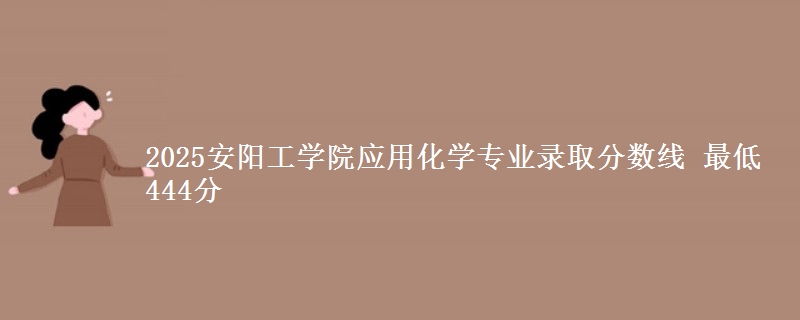 2025安阳工学院应用化学专业分数线：最低444分