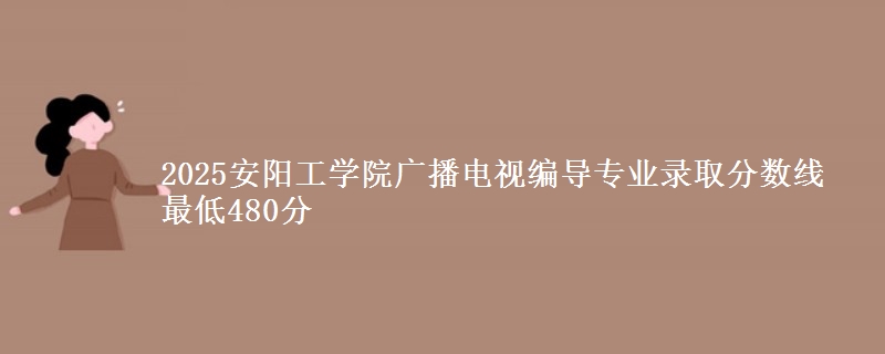 2025安阳工学院广播电视编导专业分数线：最低480分