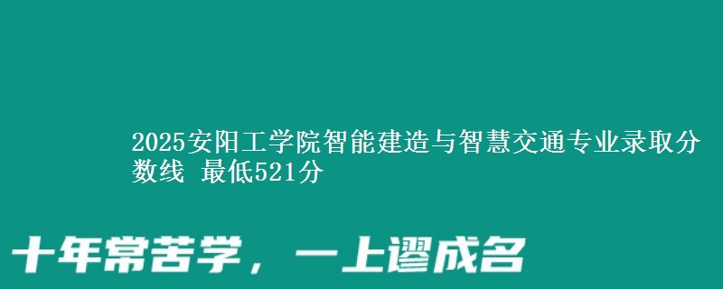 2025安阳工学院智能建造与智慧交通专业分数线：最低521分