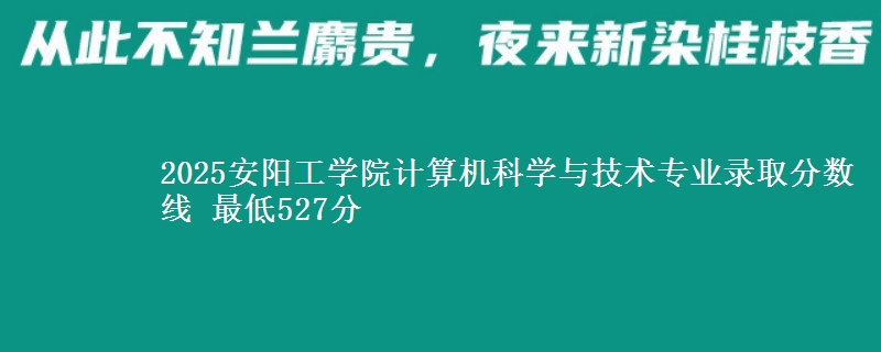 2025安阳工学院计算机科学与技术专业分数线：最低527分