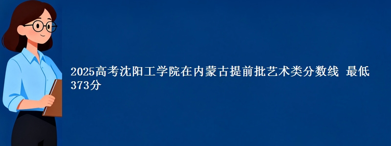 2025年沈阳工学院在内蒙古提前批艺术类分数线 最低373分