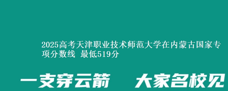 2025高考天津职业技术师范大学在内蒙古国家专项分数线 最低519分