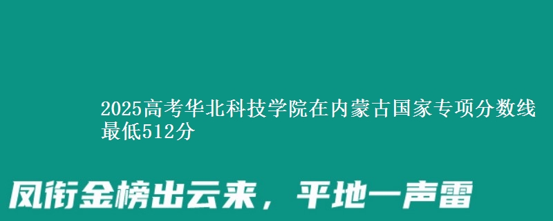 2025高考华北科技学院在内蒙古国家专项分数线 最低512分