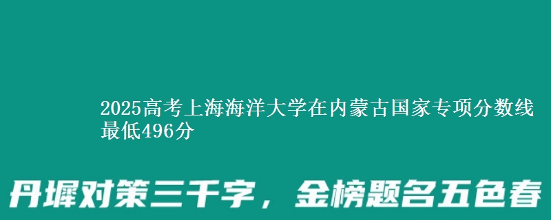 2025高考上海海洋大学在内蒙古国家专项分数线 最低496分