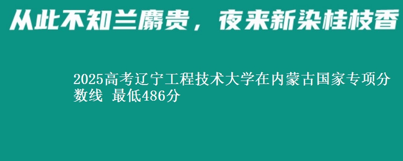 2025高考辽宁工程技术大学在内蒙古国家专项分数线 最低486分
