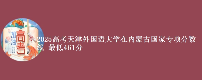 2025高考天津外国语大学在内蒙古国家专项分数线 最低461分