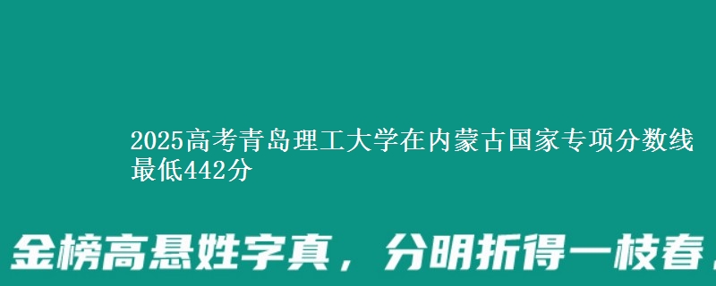 2025高考青岛理工大学在内蒙古国家专项分数线 最低442分