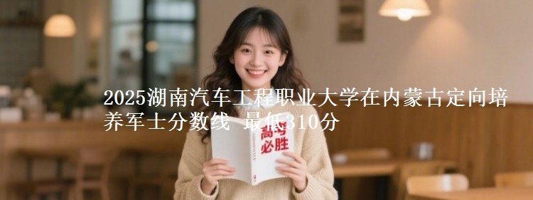 2025湖南汽车工程职业大学在内蒙古定向培养军士分数线 最低310分