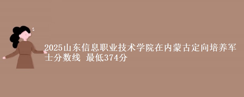 2025山东信息职业技术学院在内蒙古定向培养军士分数线 最低374分