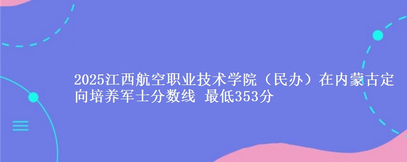 2025江西航空职业技术学院（民办）在内蒙古定向培养军士分数线 最低353分
