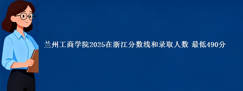 兰州工商学院2025在浙江分数线和录取人数 最低490分