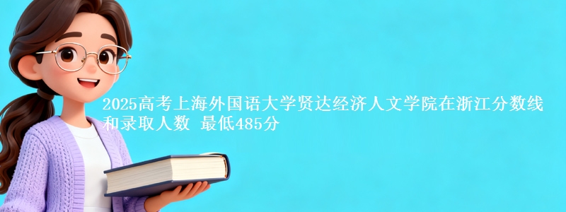 2025年上海外国语大学贤达经济人文学院在浙江分数线和录取人数：最低485分