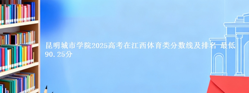 昆明城市学院2025高考在江西体育类分数线及排名 最低90.25分