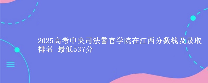2025高考中央司法警官学院在江西分数线及录取排名 最低537分