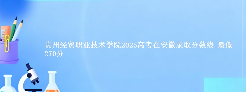 贵州经贸职业技术学院2025年在安徽录取分数线 最低270分