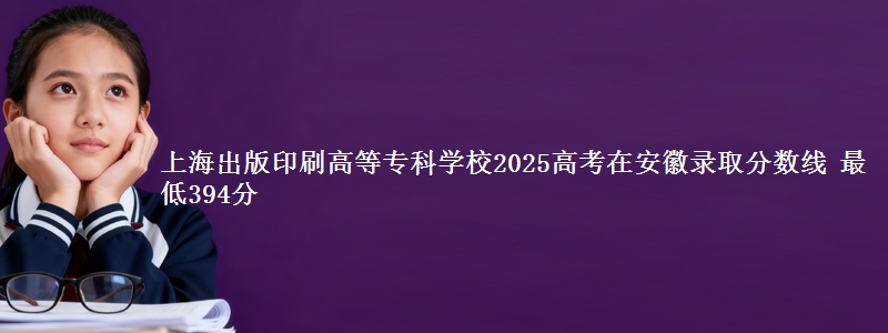 上海出版印刷高等专科学校2025年在安徽录取分数线 最低394分