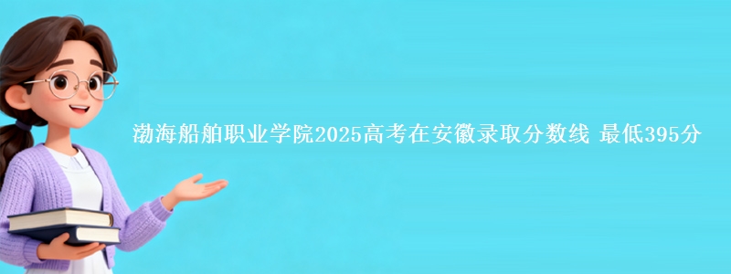 渤海船舶职业学院2025年在安徽录取分数线 最低395分