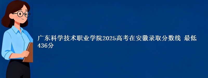 广东科学技术职业学院2025高考在安徽录取分数线 最低436分