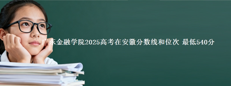广东金融学院2025高考在安徽分数线和位次 最低540分