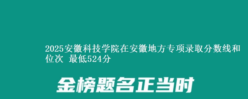 2025安徽科技学院在安徽地方专项录取分数线和位次 最低524分