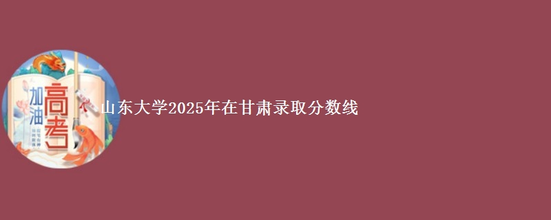 山东大学2025年在甘肃录取分数线