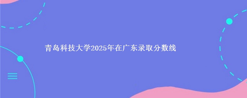 青岛科技大学2025年在广东录取分数线