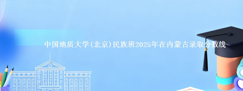 中国地质大学(北京)民族班2025年在内蒙古录取分数线