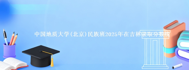 中国地质大学(北京)民族班2025年在吉林录取分数线
