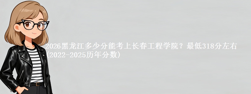 2026黑龙江多少分能考上长春工程学院?最低318分左右