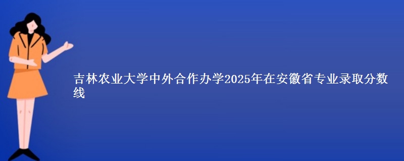 吉林农业大学中外合作办学2025年在安徽省专业录取分数线