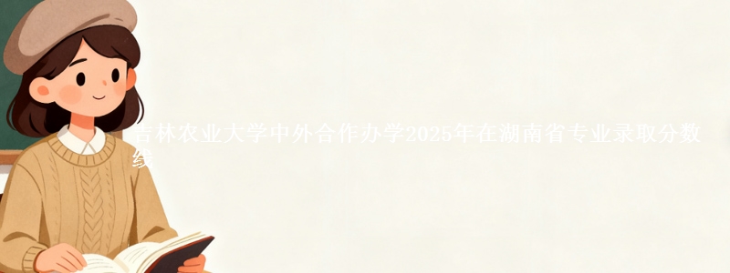 吉林农业大学中外合作办学2025年在湖南省专业录取分数线
