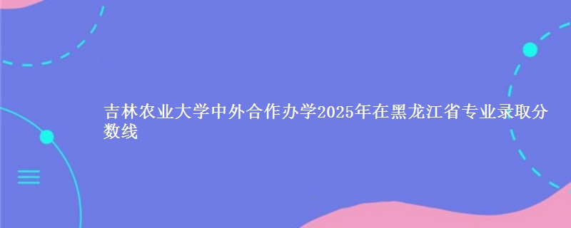 吉林农业大学中外合作办学2025年在黑龙江省专业录取分数线