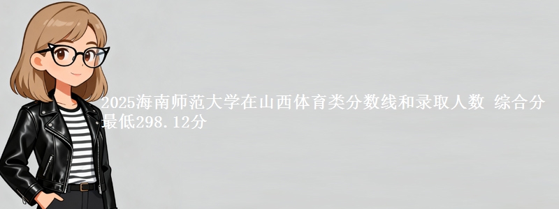 2025海南师范大学在山西体育类分数线和录取人数 综合分最低298.12分