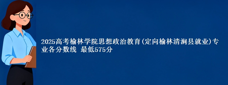 2025年榆林学院思想政治教育(定向榆林清涧县就业)专业最低分数线 最低575分