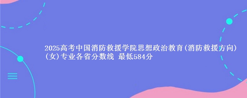 2025年中国消防救援学院思想政治教育(消防救援方向)(女)专业最低分数线 最低584分