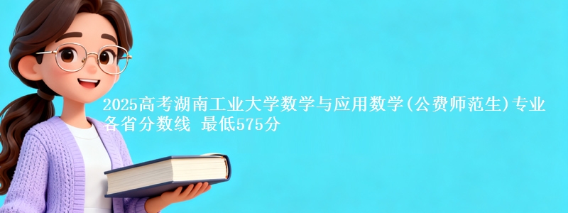 2025年湖南工业大学数学与应用数学(公费师范生)专业最低分数线 最低575分