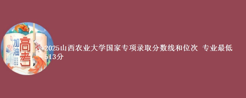 2025山西农业大学国家专项录取分数线和位次 专业最低513分