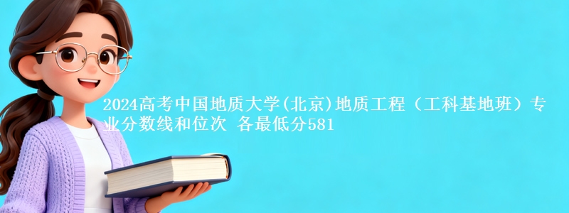 2024高考中国地质大学(北京)地质工程（工科基地班）专业分数线和位次 最低分581