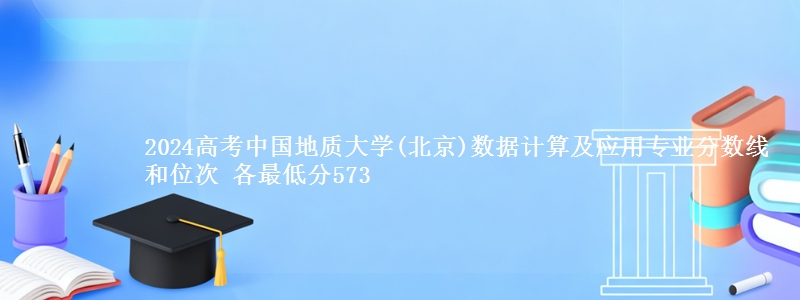 2024高考中国地质大学(北京)数据计算及应用专业分数线和位次 最低分573