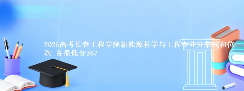 2025年长春工程学院新能源科学与工程专业分数线和位次 最低分367