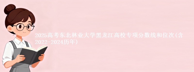 2025高考东北林业大学黑龙江高校专项分数线和位次(含2022-2024历年)