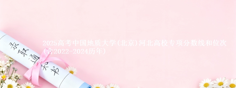 2025高考中国地质大学(北京)河北高校专项分数线和位次(含2022-2024历年)