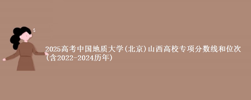 2025高考中国地质大学(北京)山西高校专项分数线和位次(含2022-2024历年)