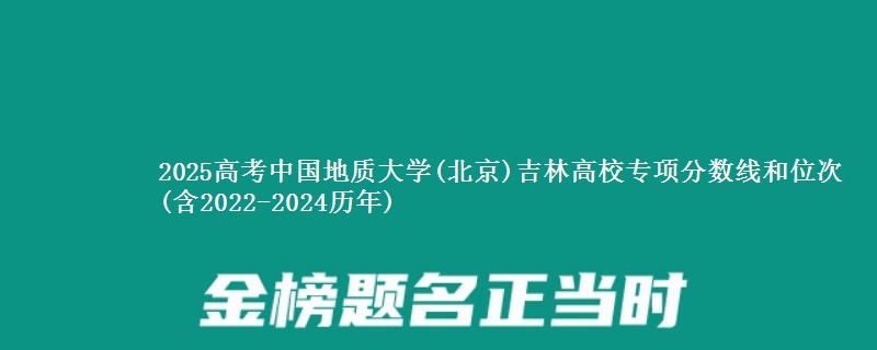 2025高考中国地质大学(北京)吉林高校专项分数线和位次(含2022-2024历年)