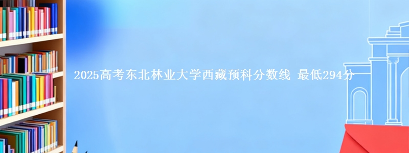 2025高考东北林业大学西藏预科分数线 最低294分