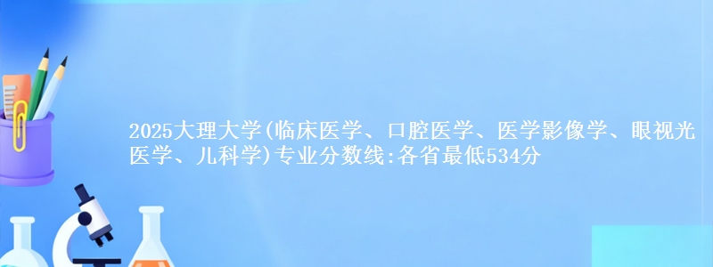 2025大理大学(临床医学、口腔医学、医学影像学、眼视光医学、儿科学)专业分数线:各省最低534分